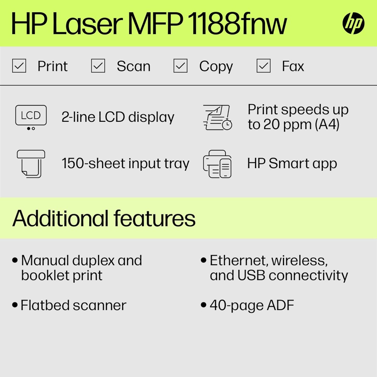 HP Laser MFP 1188fnw, Wireless, Print, Copy, Scan, Fax, 40-Sheet ADF, Hi-Speed USB 2.0, Ethernet, Up to 21 ppm, 150-sheet Input Tray, 100-sheet Output Tray, 1-Year Warranty, Black and White HP Laser MFP 1188fnw, Wireless, Print, Copy, Scan, Fax, 40-Sheet ADF, Hi-Speed USB 2.0, Ethernet, Up to 21 ppm, 150-sheet Input Tray, 100-sheet Output Tray, 1-Year Warranty, Black and White